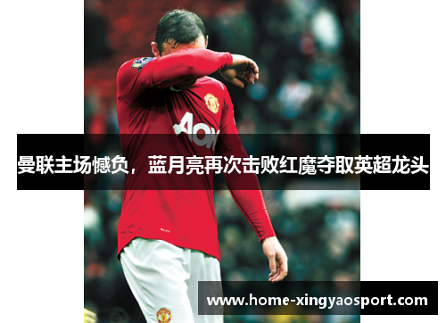 曼联主场憾负，蓝月亮再次击败红魔夺取英超龙头