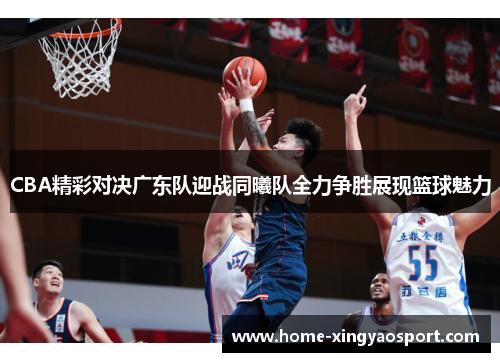 CBA精彩对决广东队迎战同曦队全力争胜展现篮球魅力
